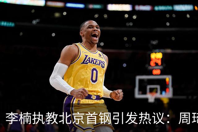 李楠执教北京首钢引发热议：周琦赵睿曾联手失误让他从国家队下课